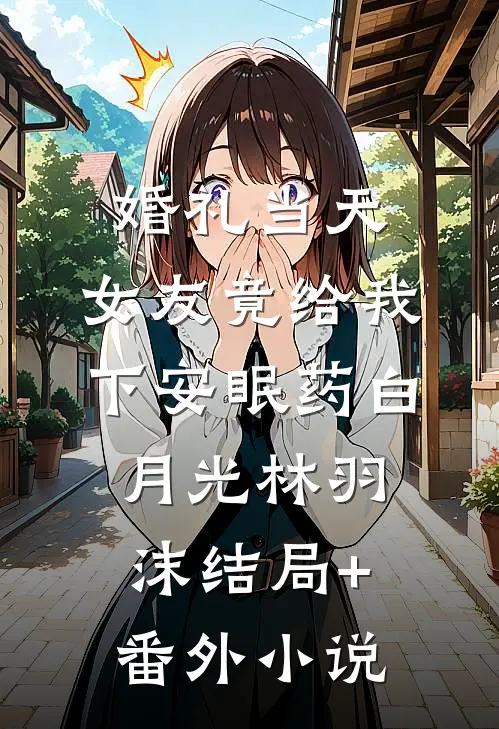 婚礼当天，女友竟给我下安眠药白月光林羽沫结局+番外小说