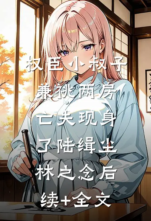 权臣小叔子兼祧两房，亡夫现身了陆缉尘林之念后续+全文