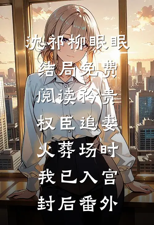 沈祁柳眠眠结局免费阅读矜贵权臣追妻火葬场时，我已入宫封后番外