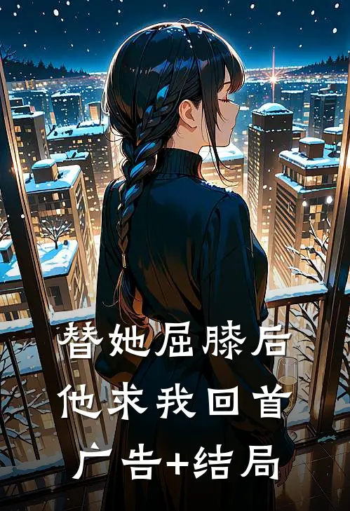 替她屈膝后，他求我回首广告+结局