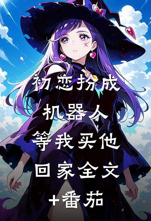 初恋扮成机器人，等我买他回家全文+番茄
