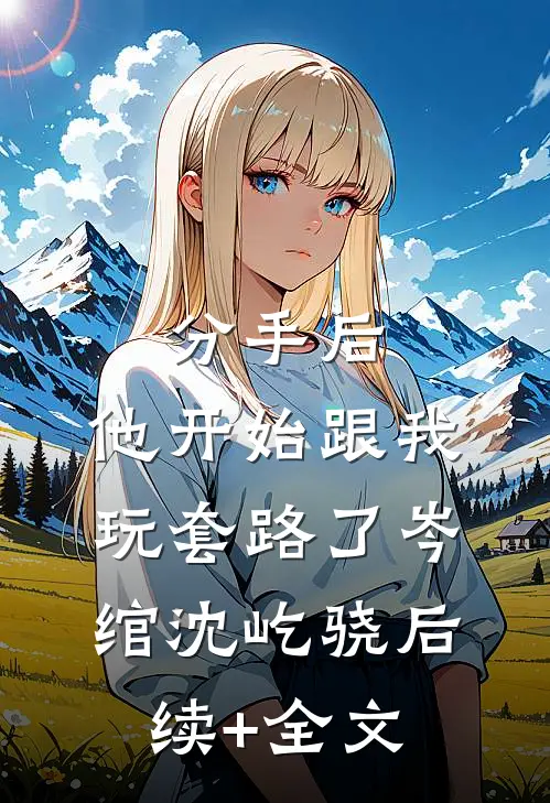 分手后，他开始跟我玩套路了岑绾沈屹骁后续+全文