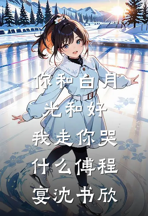 你和白月光和好，我走你哭什么傅程宴沈书欣