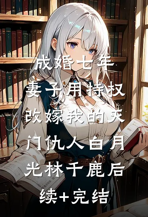 成婚七年，妻子用特权改嫁我的灭门仇人白月光林千鹿后续+完结