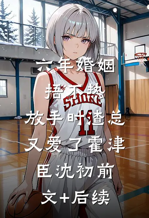 六年婚姻捂不热，放手时渣总又爱了霍津臣沈初前文+后续