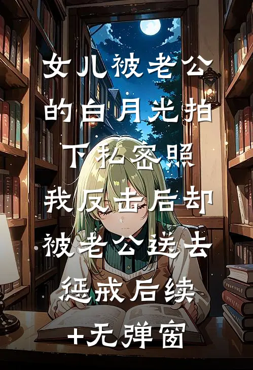 女儿被老公的白月光拍下私密照，我反击后却被老公送去惩戒后续+无弹窗