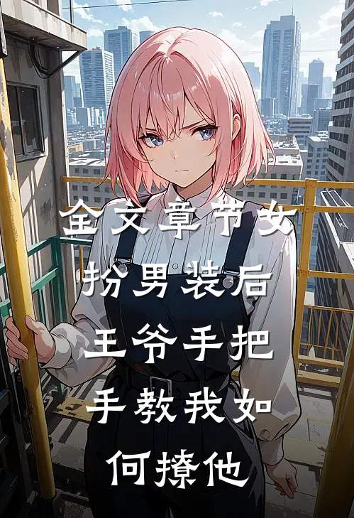 全文章节女扮男装后，王爷手把手教我如何撩他